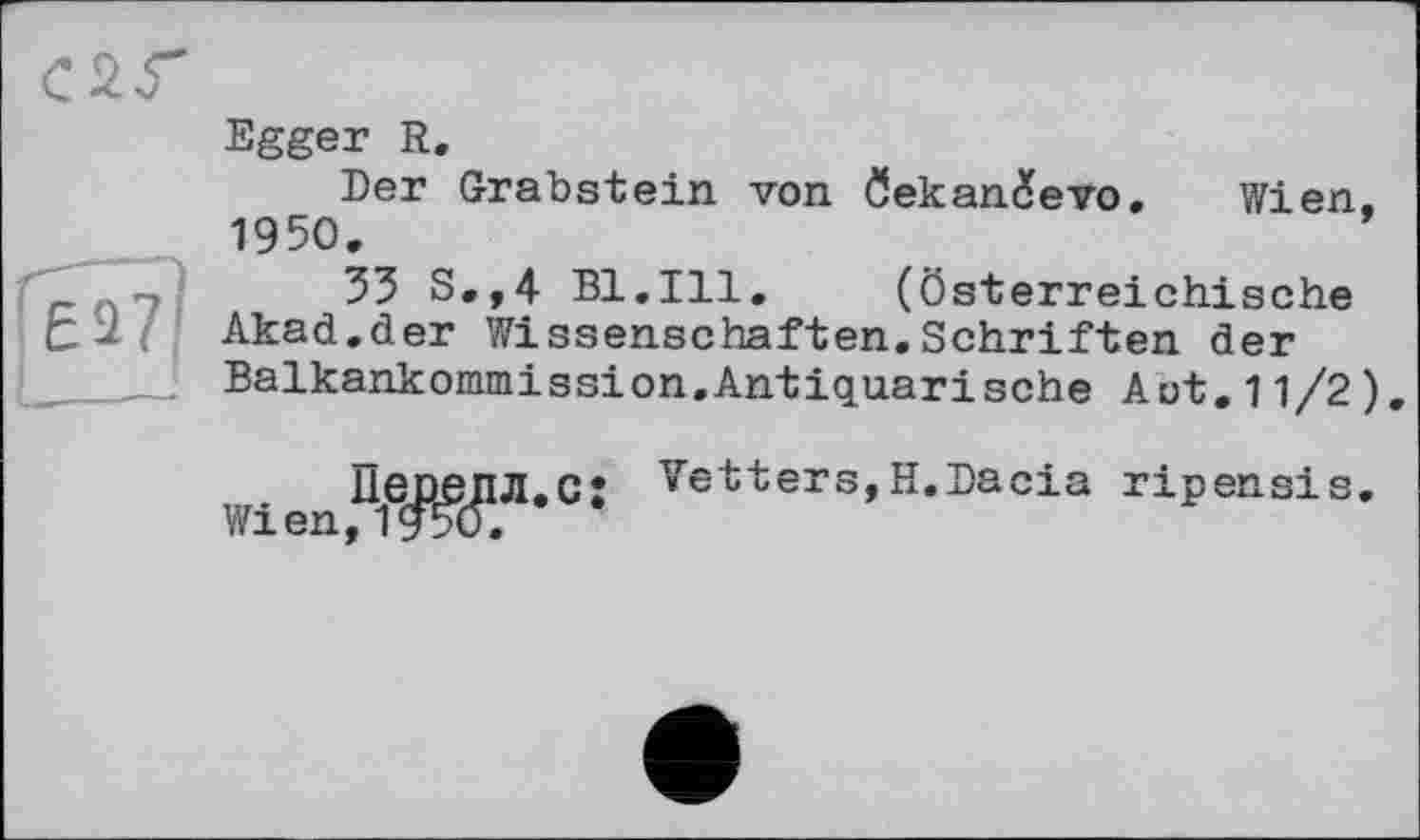 ﻿Egger R.
Der Grabstein von öekaniXevo, Wien. 1950.
33 S.,4 Bl.Ill.	(Österreichische
Akad.der Wissenschaften.Schriften der Balkankommission.Antiquarisehe Aut.11/2)
Пеоепл.с: Wien,1950.
Vetters,H.Dacia ripensis.